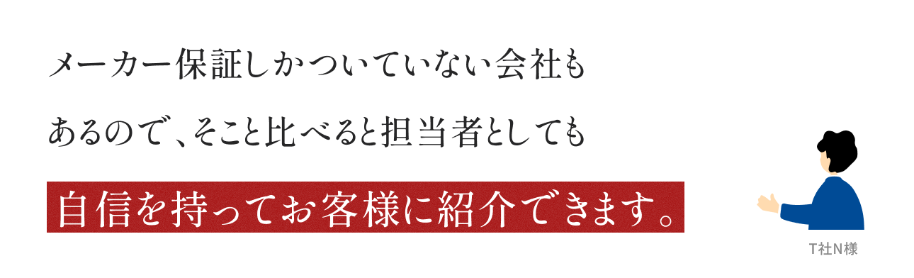 メーカー保証しかついていない会社もあるので、そこと比べると担当者としても自信を持ってお客様に紹介できます。