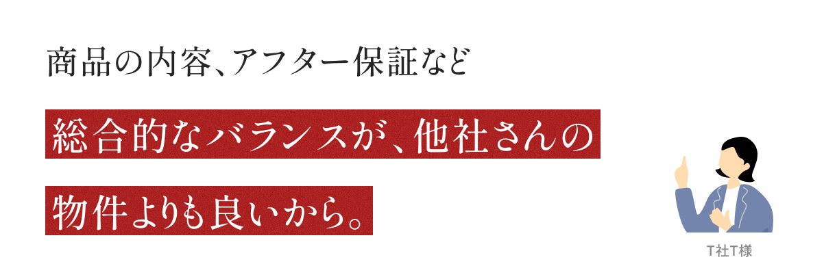 商品の内容、アフター保証など総合的なバランスが、他社さんの物件よりも良いから。